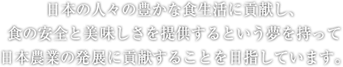 日本の人々の豊かな食生活に貢献し、食の安全と美味しさを提供するという夢を持って日本農業の発展に貢献することを目指しています。