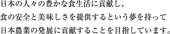 日本の人々の豊かな食生活に貢献し、食の安全と美味しさを提供するという夢を持って日本農業の発展に貢献することを目指しています。